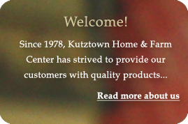 Welcome! Since 1978, Kutztown Home & Farm Center has strived to provide our customers with quality products... Read more about us.